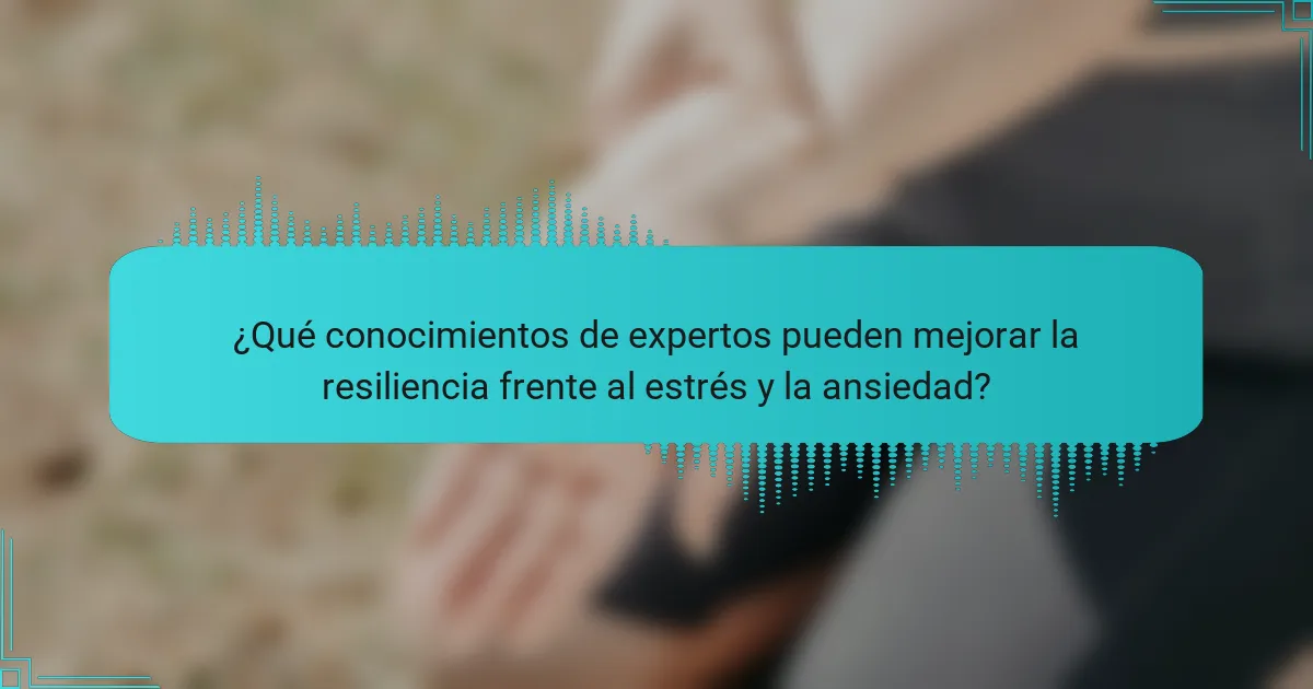 ¿Qué conocimientos de expertos pueden mejorar la resiliencia frente al estrés y la ansiedad?